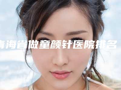 青海省做童颜针医院排名前十名大揭秘(青海省做童颜针整形医院)