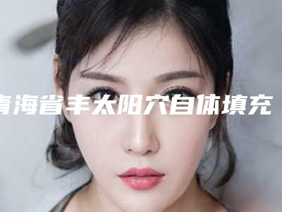 青海省丰太阳穴自体填充医生排名前六惊喜享不停-青海省高东旺整形医生