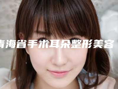 青海省手术耳朵整形美容医院推荐:手术耳朵整形医院30强年度甄选