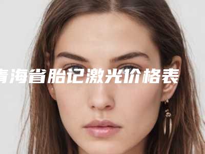 青海省胎记激光价格表 整形科室收费标准一览-青海省胎记激光价格表分析