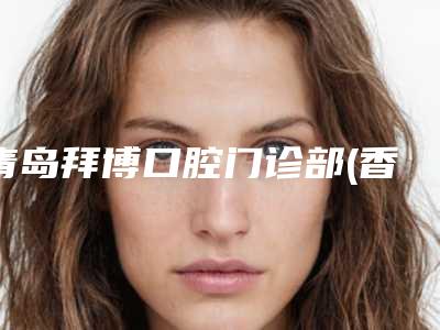 青岛拜博口腔门诊部(香江路院区)看牙好不好-附费用表明细全新曝出