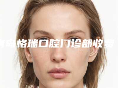 青岛格瑞口腔门诊部收费标准优惠上线附牙齿性地包天案例