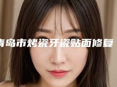 青岛市烤瓷牙瓷贴面修复医生排行实力口碑公开-青岛市李成真口腔医生