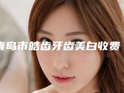 青岛市皓齿牙齿美白收费标准2025官方正规收藏-青岛市皓齿牙齿美白价格
