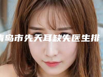 青岛市先天耳缺失医生排行榜前十强年度甄选-青岛市田涛整形医生