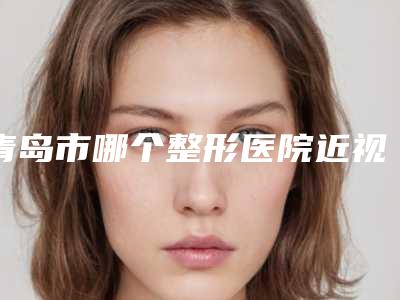 青岛市哪个整形医院近视眼icl人工晶体植入手术最好(青岛市近视眼icl人工晶体植入手术医院排名榜优势突出)