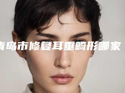 青岛市修复耳垂畸形哪家整形医院好(青岛慈心综合门诊部本地人尤为认可)
