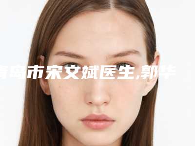 青岛市宋文斌医生,郭华医生白色疤痕激光top口碑在线