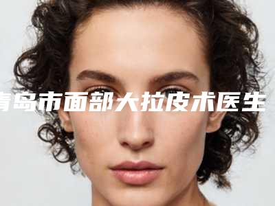 青岛市面部大拉皮术医生排行前十位哪个效果好-王美军医生专家是医美健康守护者