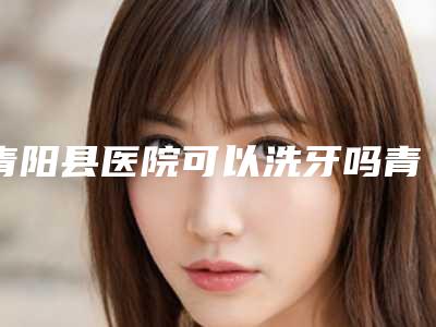 青阳县医院可以洗牙吗青阳县第二人民医院