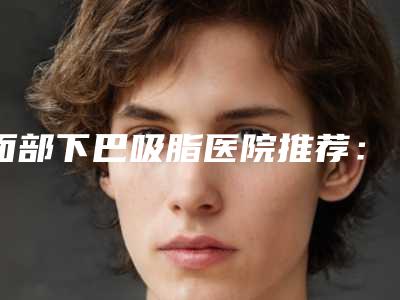 面部下巴吸脂医院推荐:面部下巴吸脂医院top30强榜单自查