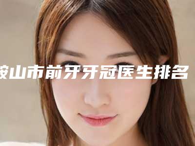 鞍山市前牙牙冠医生排名前十强这些真可靠-鞍山市宋曼口腔医生