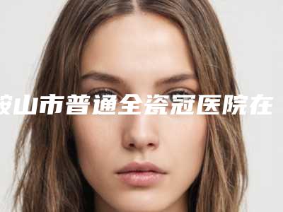 鞍山市普通全瓷冠医院在榜名单前十位人气推荐（鞍山市普通全瓷冠口腔医院实力口碑出众~）