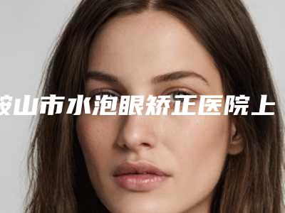 鞍山市水泡眼矫正医院上榜清单十强哪个更正规-鞍山鞍钢烧伤整形研究所实力坐诊