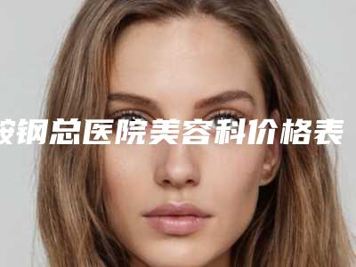 鞍钢总医院美容科价格表(费用)新编一览表-擅长项目丰胸后修复等