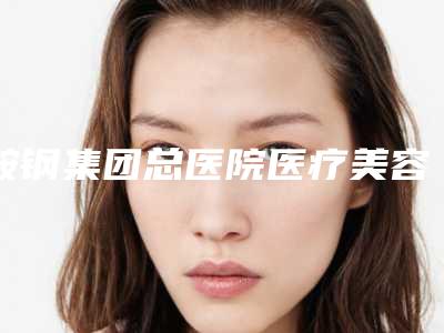 鞍钢集团总医院医疗美容医院整形做耳朵医院做怎么样-附整形价格收费表