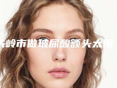 铁岭市做玻尿酸额头太阳穴填充好的医院(铁岭马晶美容整形门诊部基本介绍来了)