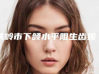 铁岭市下颌水平阻生齿拔除医院排行榜口碑实力出众,供你选择(铁岭刘秀凤医疗美容诊所价格合理)