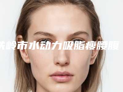 铁岭市水动力吸脂瘦腰腹医生上榜清单口碑不错的有哪几个-姜瑜医生独有技术_效果惊艳众人