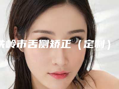 铁岭市舌侧矫正(定制)医院上榜清单top10强是哪几家权威机构(铁岭许可口腔是人气之选)