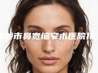 铁岭市鼻宽缩窄术医院排名榜好还实惠(铁岭艳玲医疗美容被种草)