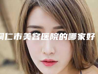铜仁市美容医院的哪家好(铜仁华美医疗美容门诊部擅长多种项目)