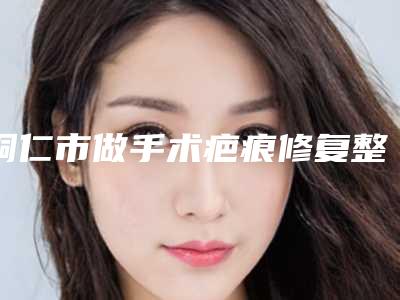 铜仁市做手术疤痕修复整形医生排名TOP10口碑推荐_实力尽显一二-滕劲松医生是高人气网红医生