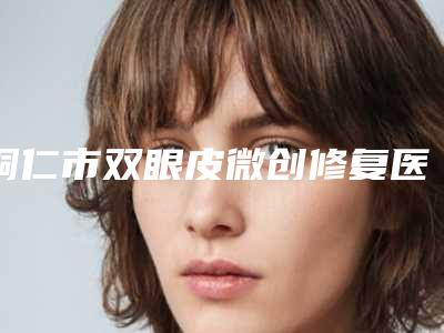 铜仁市双眼皮微创修复医生排行榜火爆盘点-刘升医生优质医生任你选择