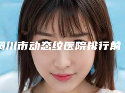 铜川市动态纹医院排行前十位全新上线-名次排前铜川市整形医院