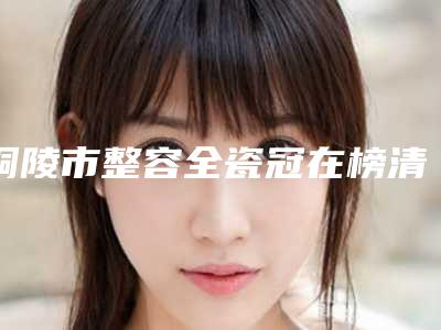 铜陵市整容全瓷冠在榜清单十强哪几位可靠-铜陵市整容全瓷冠口腔医生