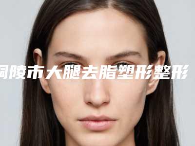 铜陵市大腿去脂塑形整形价格火热上线_项目费用信息2025更新-铜陵市大腿去脂塑形费用是多少钱啊