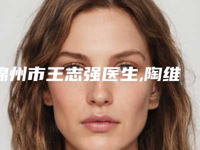 锦州市王志强医生,陶维医生激光治疗凹陷疤痕修复技术实力、口碑评价、价格表PK