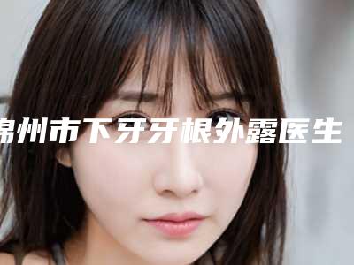 锦州市下牙牙根外露医生排名哪个口碑好-锦州市下牙牙根外露口腔医生
