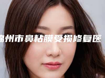 锦州市鼻粘膜受损修复医生在榜名单前十强名单权威上线-施健医生榜单抢先看