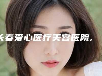 长春爱心医疗美容医院,长春莱美医疗美容人气口碑实力汇总