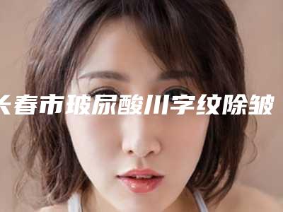 长春市玻尿酸川字纹除皱整形医生哪几个实力强-刘敏医生等都有实力