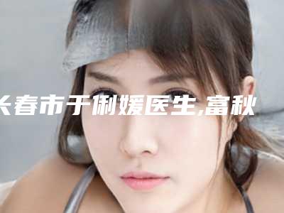 长春市于俐媛医生,富秋涛医生那个好-富秋涛医师口碑实力点评