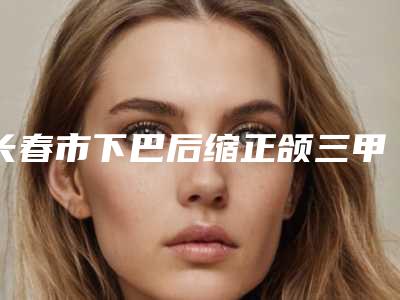 长春市下巴后缩正颌三甲医院-吉林大学第四医院圈内大拿