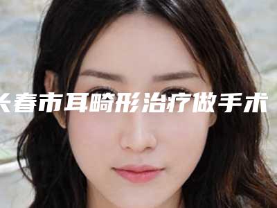 长春市耳畸形治疗做手术2025价格表（价目）免费查询(近6个月均价为：47101元)
