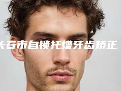 长春市自锁托槽牙齿矫正价格(价目)表详细公开-长春市自锁托槽牙齿矫正价格