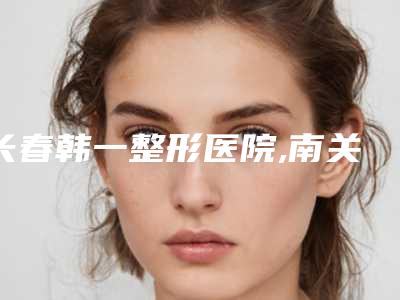 长春韩一整形医院,南关思妍医疗美容门诊部你比较看好哪一家