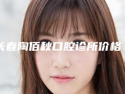 长春陶佰秋口腔诊所价格(收费标准),2025近期更新-正畸牙美容手术失败修复多少钱
