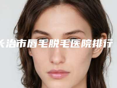 长治市唇毛脱毛医院排行榜前十位专业上线-长治高新区悦美医疗美容避坑不踩雷