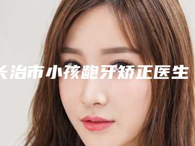 长治市小孩龅牙矫正医生排名前十佳汇集盘点-长治市刘雅琴口腔医生