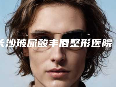 长沙玻尿酸丰唇整形医院哪个级别高?