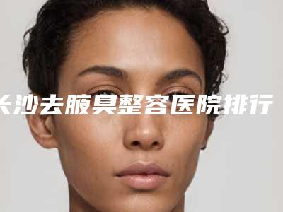 长沙去腋臭整容医院排行前八,长沙真爱医疗整形美容医院霸榜前三