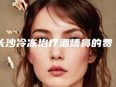长沙冷冻治疗酒糟鼻的费用是多少「长沙冷冻治疗酒糟鼻整形的费用要多少钱」