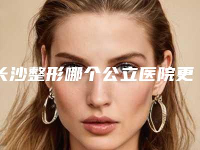 长沙整形哪个公立医院更靠谱?