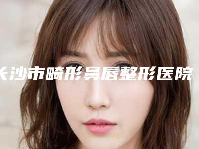 长沙市畸形鼻唇整形医院哪里做的好-湖南省人民医院美容科你一定要了解