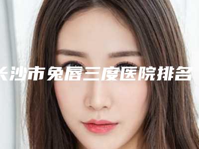 长沙市兔唇三度医院排名口碑出圈,预约量多(长沙星辰星医美医疗美容门诊部这份名单看了不亏)